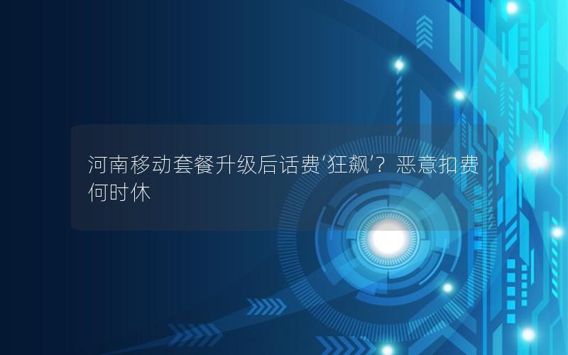 河南移动套餐升级后话费‘狂飙’？恶意扣费何时休