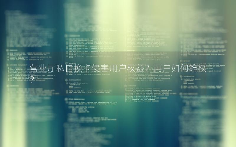 营业厅私自换卡侵害用户权益？用户如何维权？