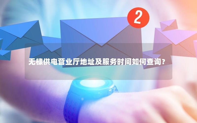 无棣供电营业厅地址及服务时间如何查询？