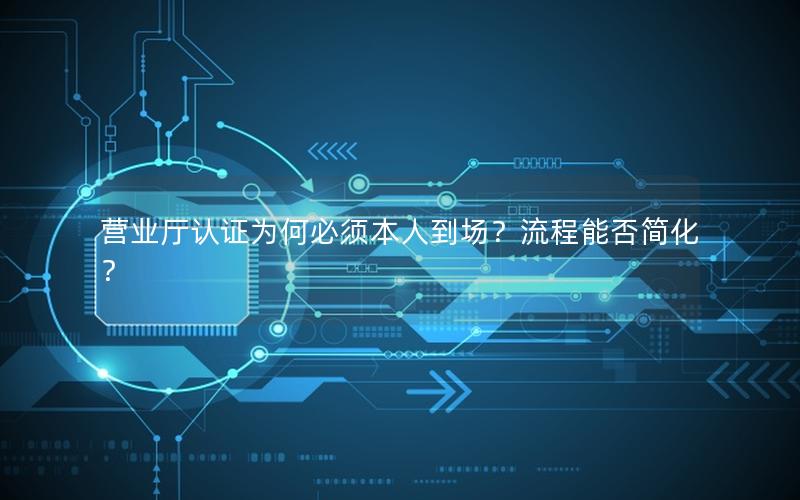 营业厅认证为何必须本人到场？流程能否简化？