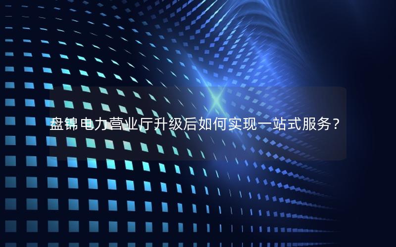 盘锦电力营业厅升级后如何实现一站式服务？