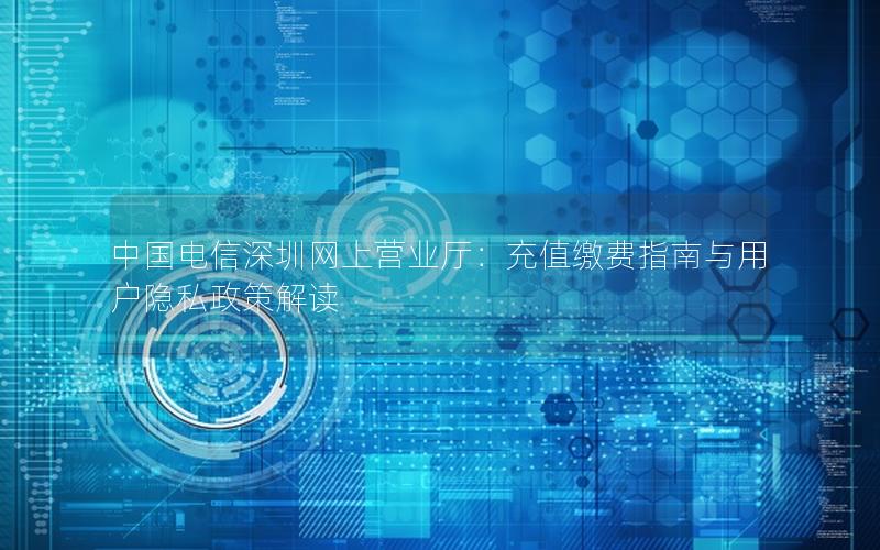 中国电信深圳网上营业厅：充值缴费指南与用户隐私政策解读