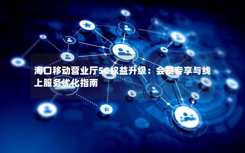 海口移动营业厅5G权益升级：会员专享与线上服务优化指南