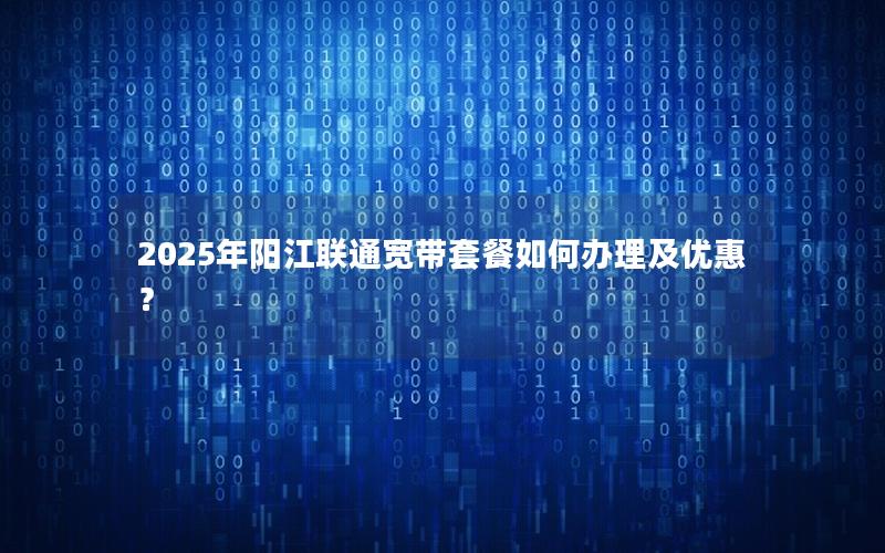 2025年阳江联通宽带套餐如何办理及优惠？