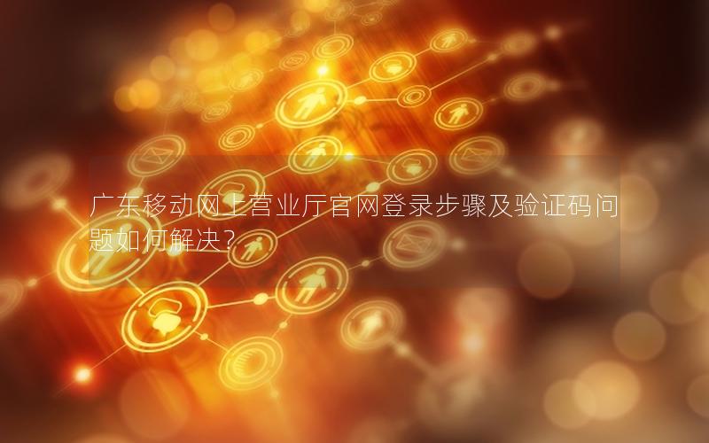 广东移动网上营业厅官网登录步骤及验证码问题如何解决？