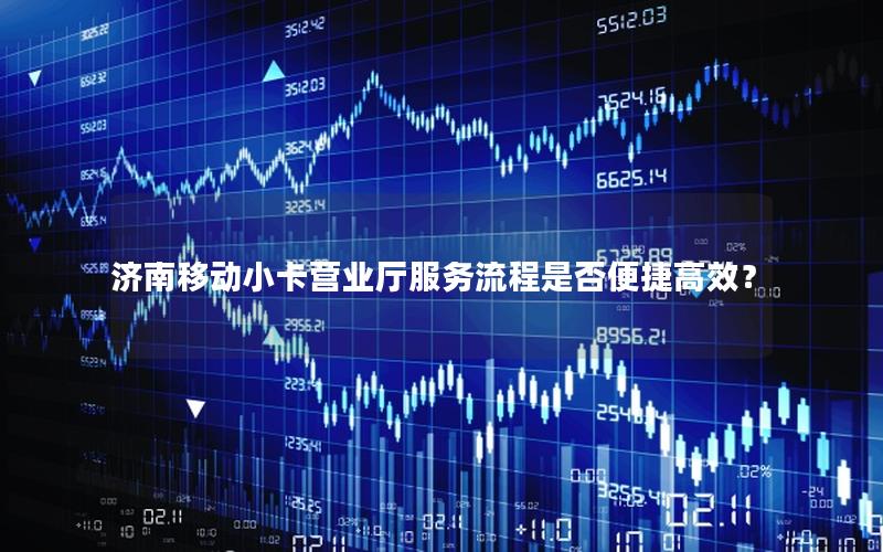 济南移动小卡营业厅服务流程是否便捷高效？
