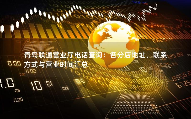 青岛联通营业厅电话查询：各分店地址、联系方式与营业时间汇总