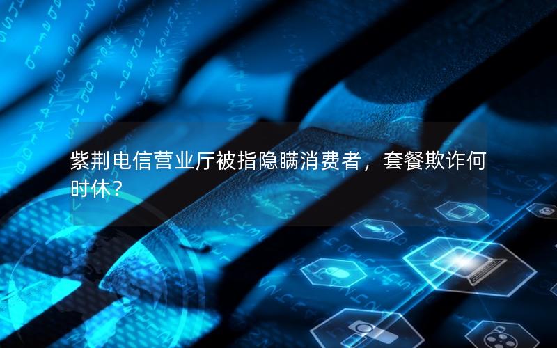 紫荆电信营业厅被指隐瞒消费者，套餐欺诈何时休？