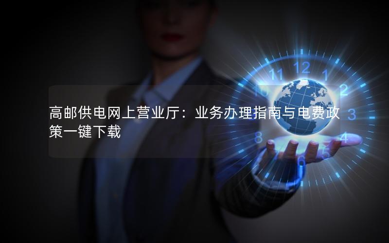 高邮供电网上营业厅：业务办理指南与电费政策一键下载