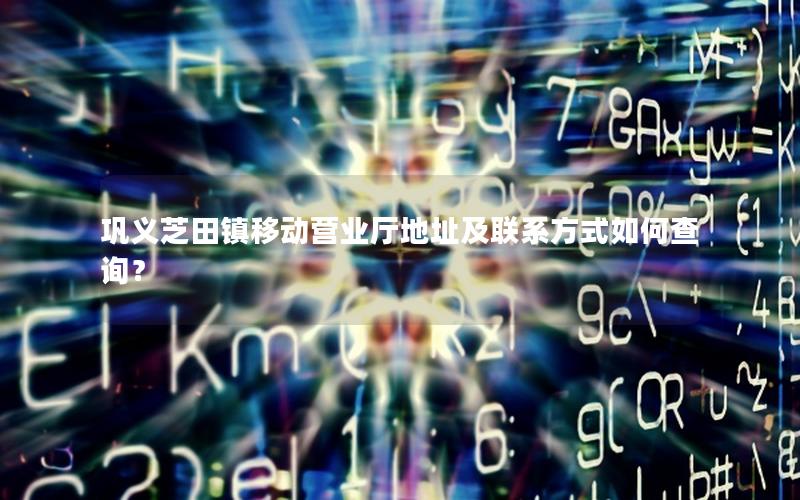 巩义芝田镇移动营业厅地址及联系方式如何查询？