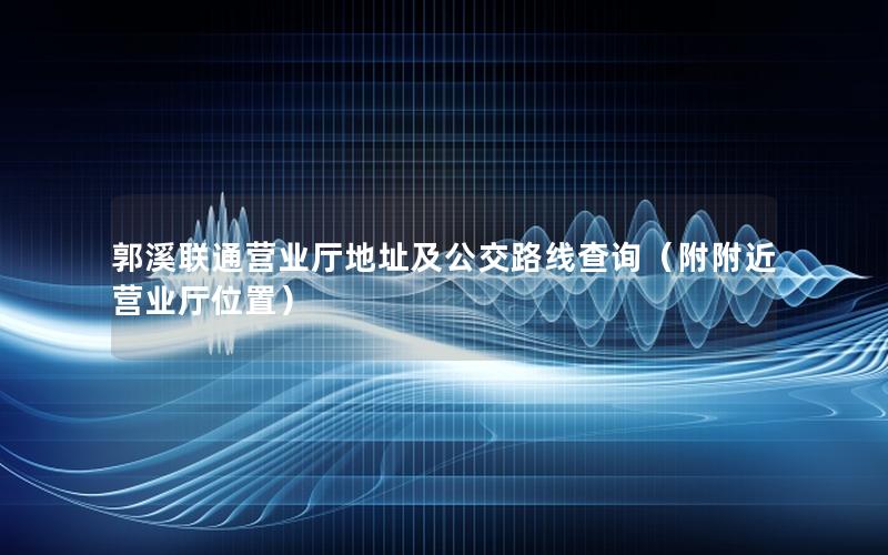 郭溪联通营业厅地址及公交路线查询（附附近营业厅位置）