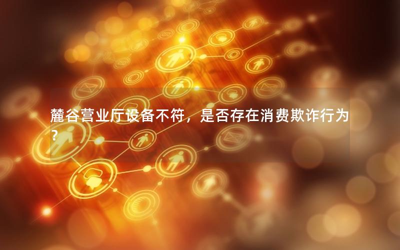 麓谷营业厅设备不符，是否存在消费欺诈行为？