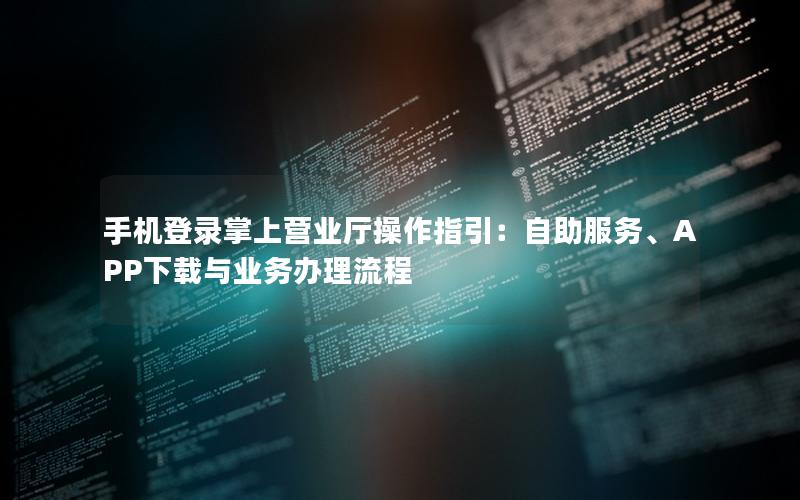 手机登录掌上营业厅操作指引：自助服务、APP下载与业务办理流程