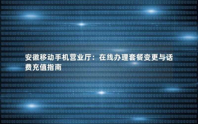 安徽移动手机营业厅：在线办理套餐变更与话费充值指南