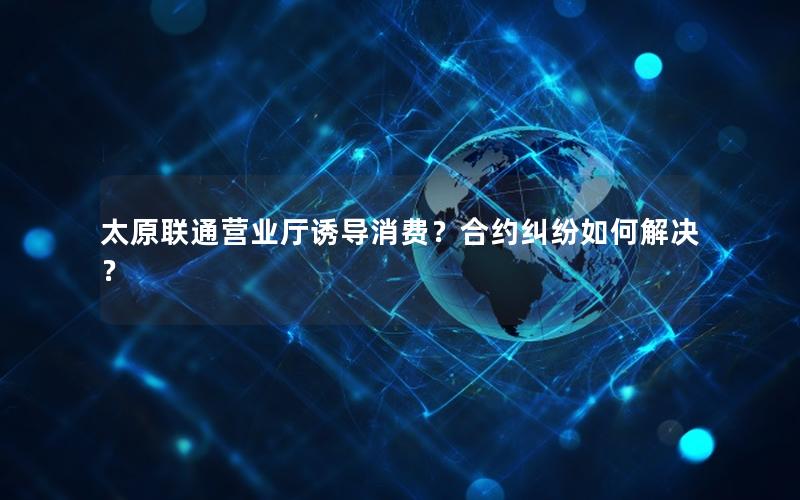 太原联通营业厅诱导消费？合约纠纷如何解决？