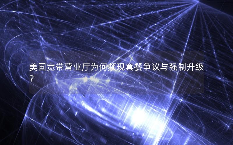 美国宽带营业厅为何频现套餐争议与强制升级？