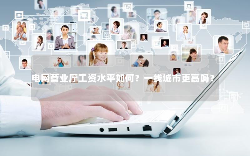 电网营业厅工资水平如何？一线城市更高吗？