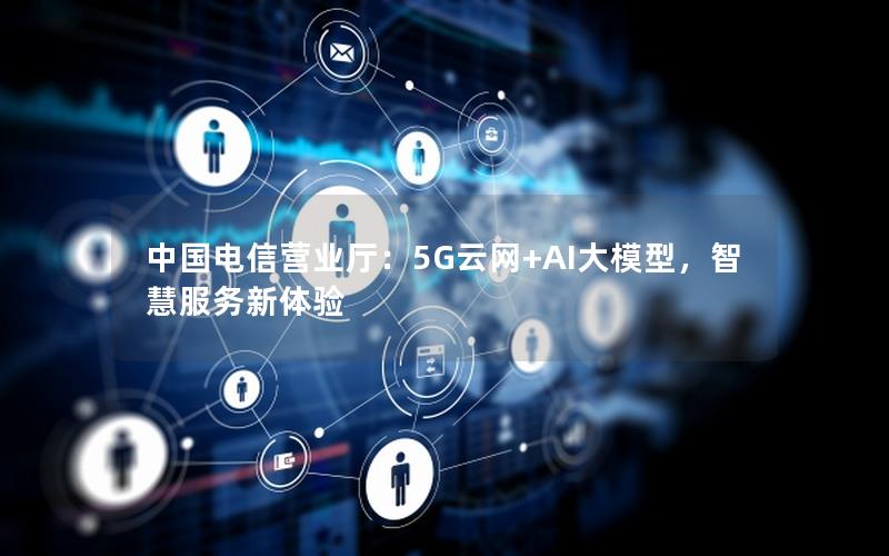 中国电信营业厅：5G云网+AI大模型，智慧服务新体验
