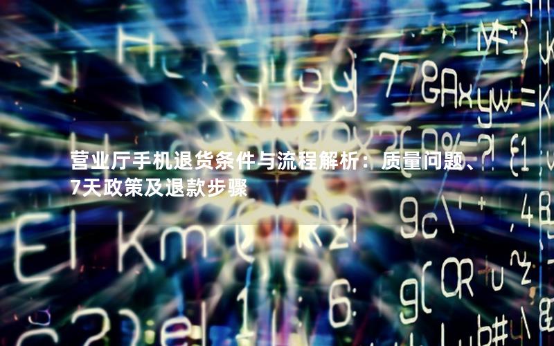 营业厅手机退货条件与流程解析：质量问题、7天政策及退款步骤