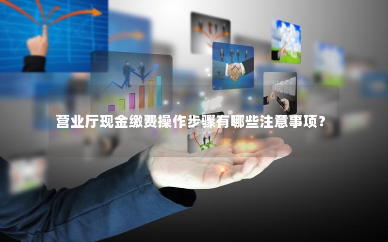 营业厅现金缴费操作步骤有哪些注意事项？
