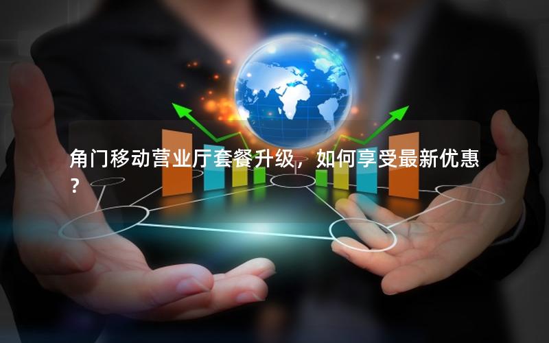 角门移动营业厅套餐升级，如何享受最新优惠？