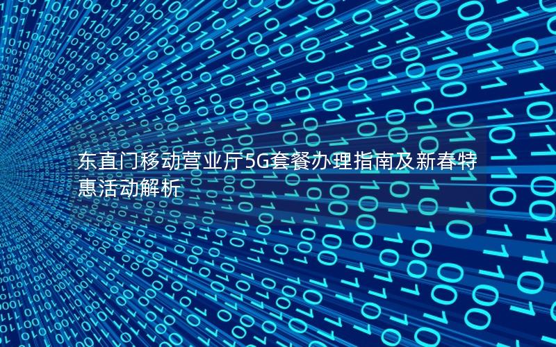 东直门移动营业厅5G套餐办理指南及新春特惠活动解析