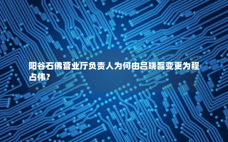 阳谷石佛营业厅负责人为何由吕晓磊变更为程占伟？