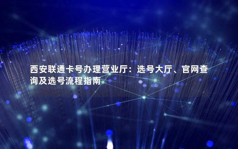 西安联通卡号办理营业厅：选号大厅、官网查询及选号流程指南