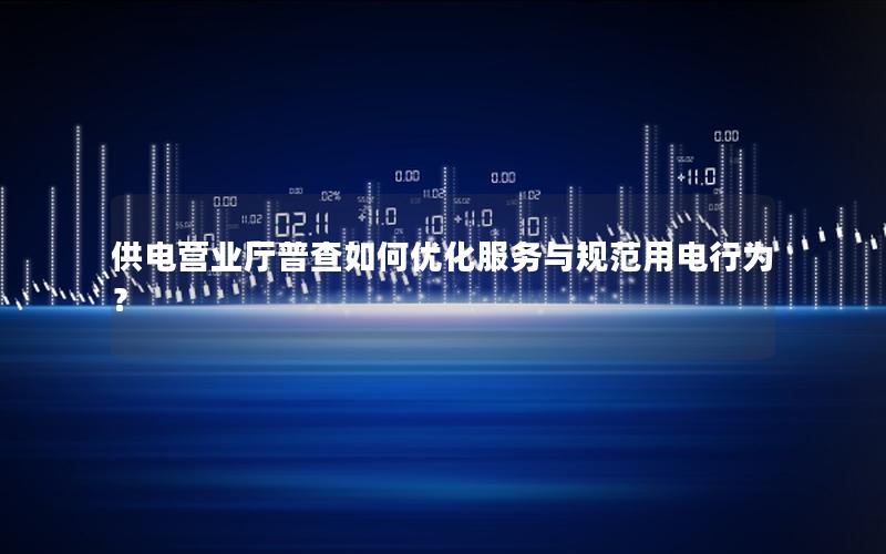 供电营业厅普查如何优化服务与规范用电行为？
