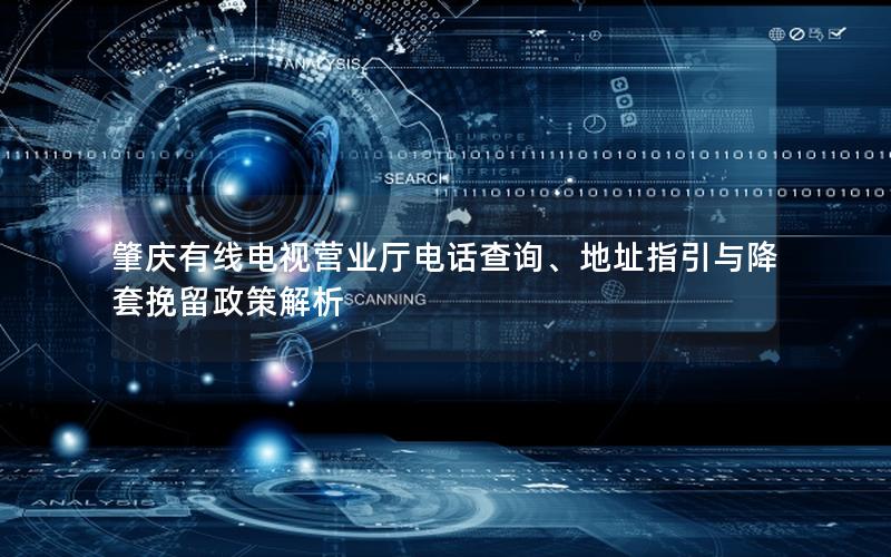 肇庆有线电视营业厅电话查询、地址指引与降套挽留政策解析