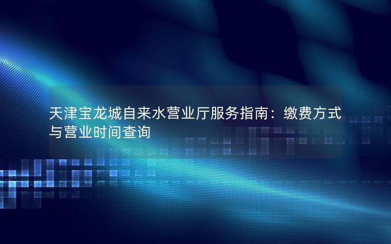 天津宝龙城自来水营业厅服务指南：缴费方式与营业时间查询