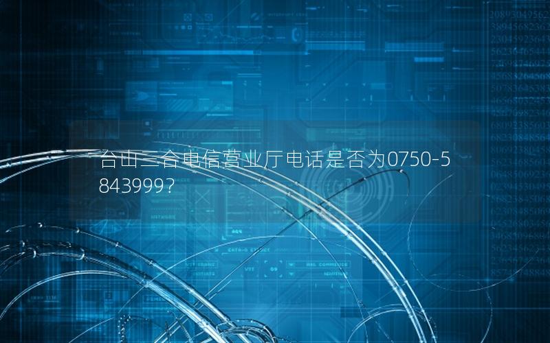 台山三合电信营业厅电话是否为0750-5843999？