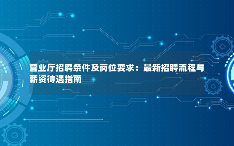 营业厅招聘条件及岗位要求：最新招聘流程与薪资待遇指南