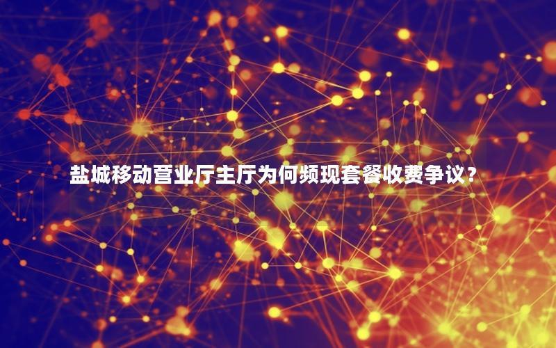 盐城移动营业厅主厅为何频现套餐收费争议？