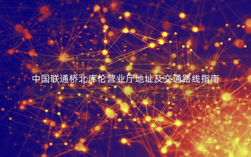 中国联通桥北库伦营业厅地址及交通路线指南