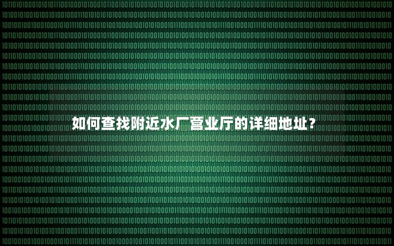 如何查找附近水厂营业厅的详细地址？