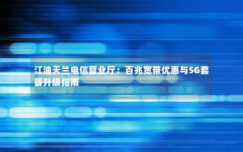 江油天兰电信营业厅：百兆宽带优惠与5G套餐升级指南