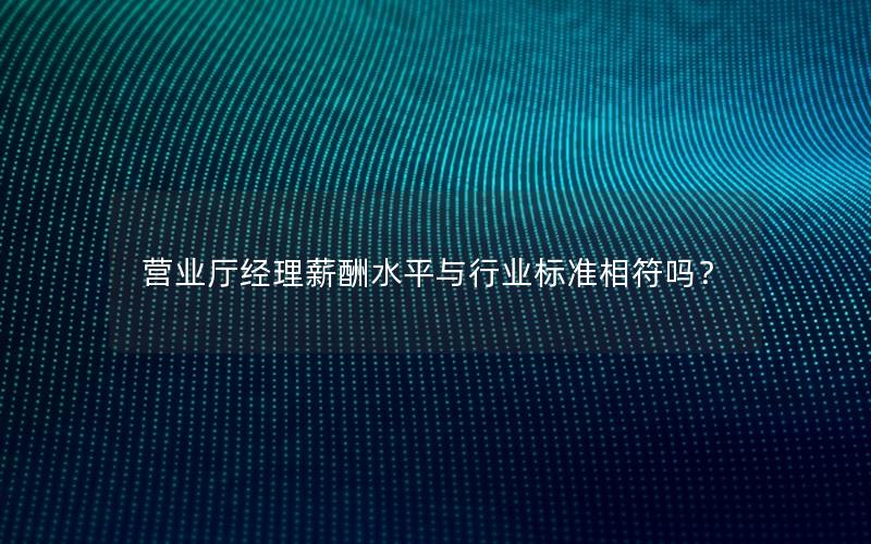营业厅经理薪酬水平与行业标准相符吗？