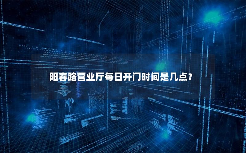 阳春路营业厅每日开门时间是几点？