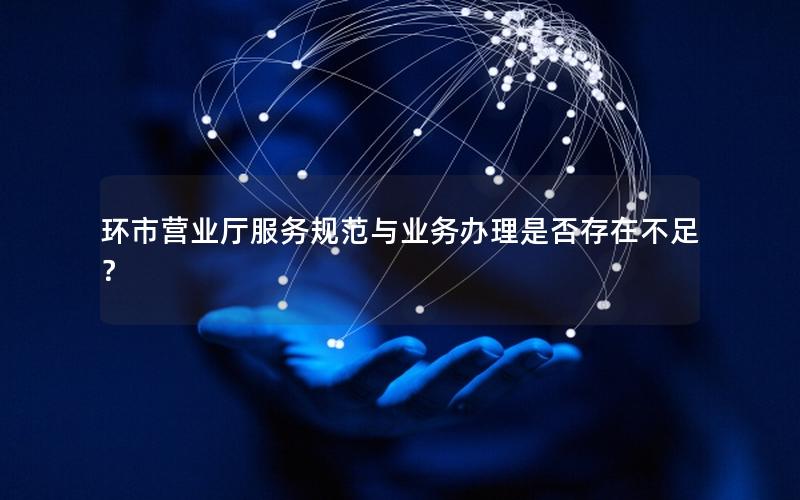 环市营业厅服务规范与业务办理是否存在不足？