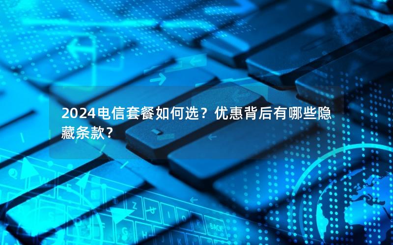 2024电信套餐如何选？优惠背后有哪些隐藏条款？