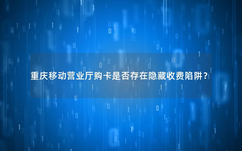 重庆移动营业厅购卡是否存在隐藏收费陷阱？