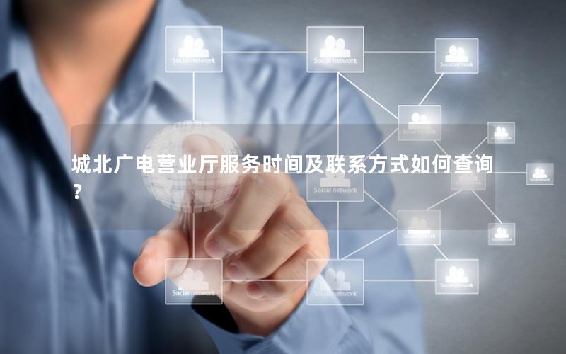 城北广电营业厅服务时间及联系方式如何查询？