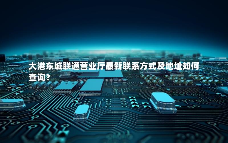 大港东城联通营业厅最新联系方式及地址如何查询？