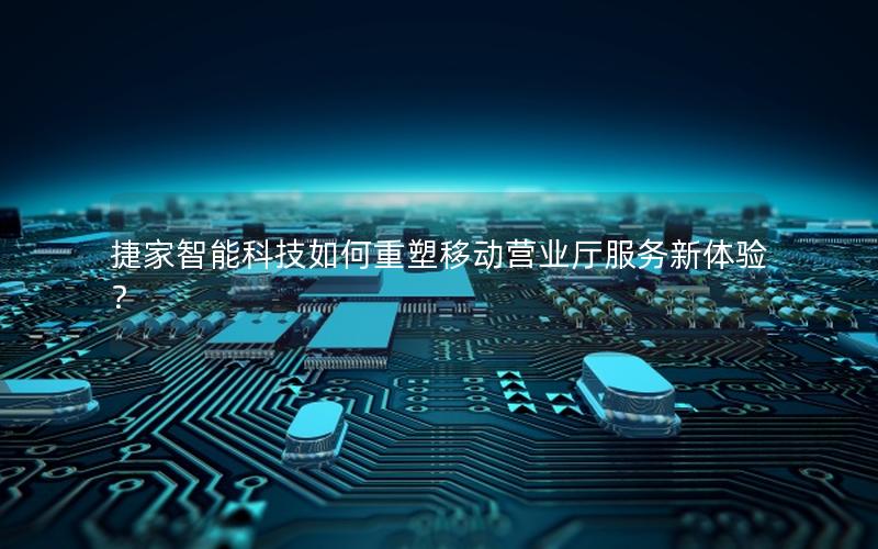 捷家智能科技如何重塑移动营业厅服务新体验？