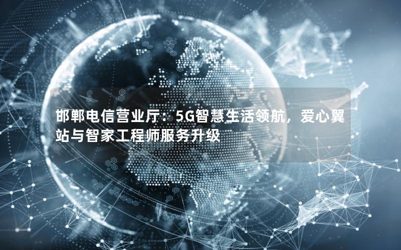 邯郸电信营业厅：5G智慧生活领航，爱心翼站与智家工程师服务升级