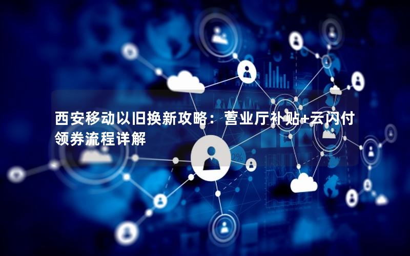 西安移动以旧换新攻略：营业厅补贴+云闪付领券流程详解