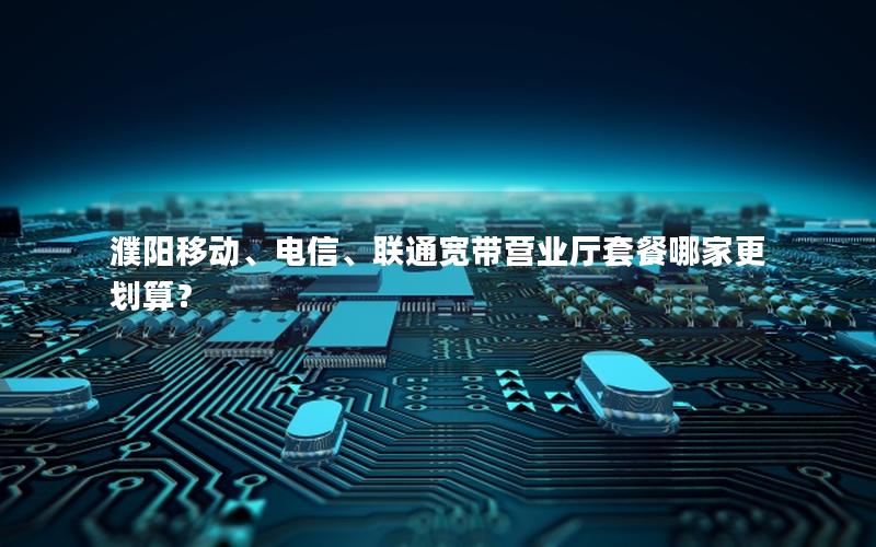 濮阳移动、电信、联通宽带营业厅套餐哪家更划算？