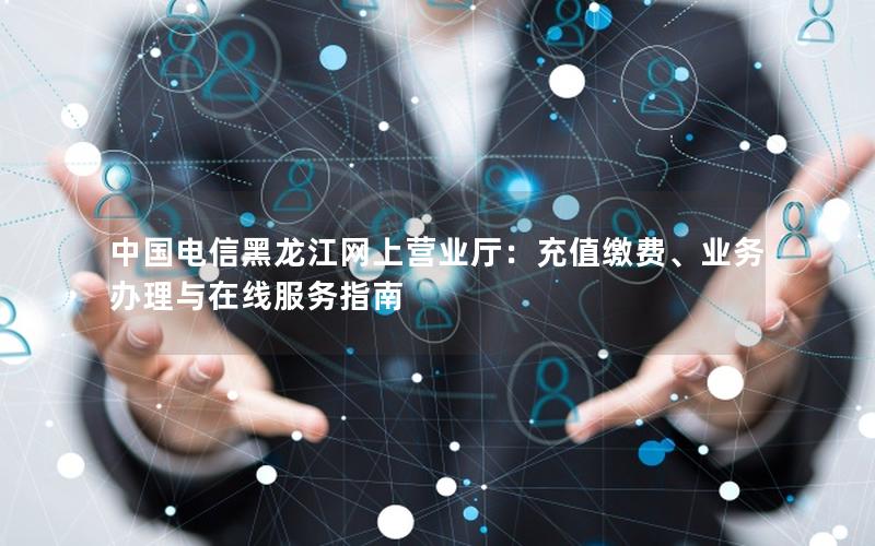 中国电信黑龙江网上营业厅：充值缴费、业务办理与在线服务指南