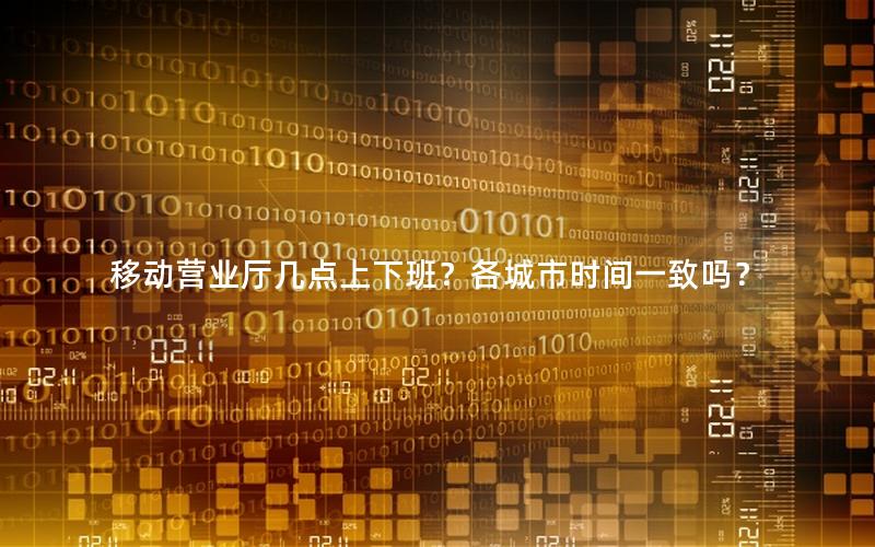 移动营业厅几点上下班？各城市时间一致吗？